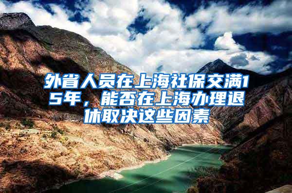 外省人员在上海社保交满15年，能否在上海办理退休取决这些因素