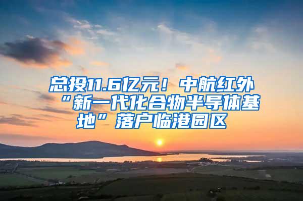 总投11.6亿元！中航红外“新一代化合物半导体基地”落户临港园区