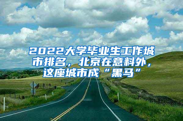 2022大学毕业生工作城市排名，北京在意料外，这座城市成“黑马”