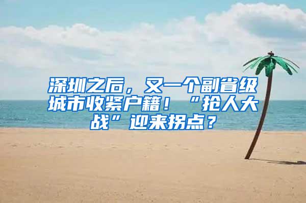 深圳之后，又一个副省级城市收紧户籍！“抢人大战”迎来拐点？