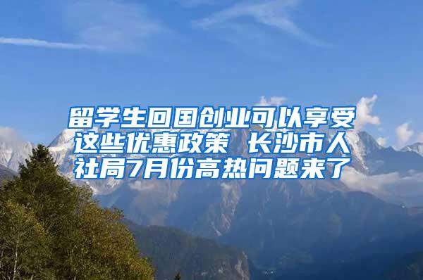 留学生回国创业可以享受这些优惠政策 长沙市人社局7月份高热问题来了