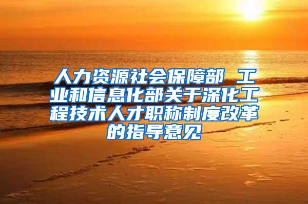 人力资源社会保障部 工业和信息化部关于深化工程技术人才职称制度改革的指导意见