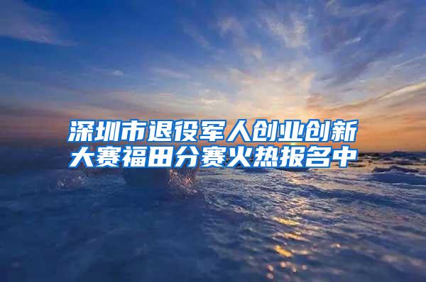 深圳市退役军人创业创新大赛福田分赛火热报名中