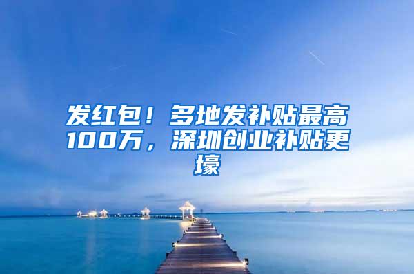 发红包！多地发补贴最高100万，深圳创业补贴更壕