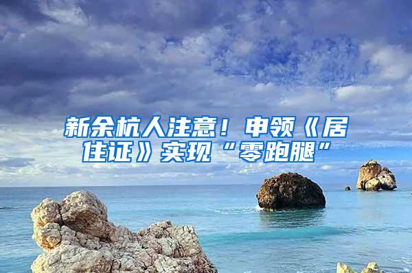 新余杭人注意！申领《居住证》实现“零跑腿”