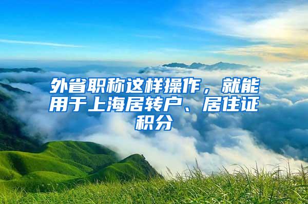 外省职称这样操作，就能用于上海居转户、居住证积分