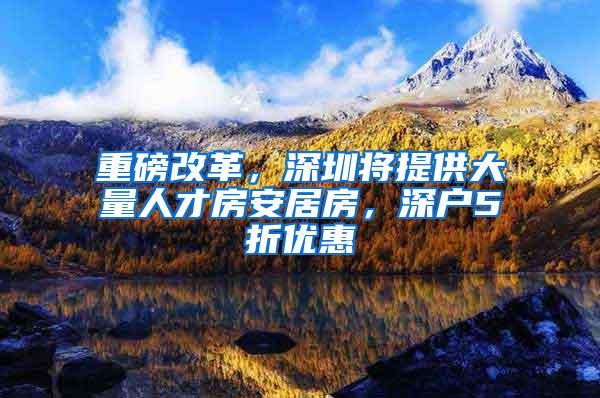 重磅改革，深圳将提供大量人才房安居房，深户5折优惠