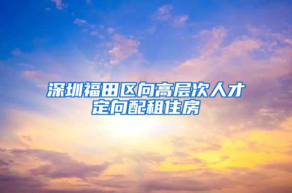 深圳福田区向高层次人才定向配租住房