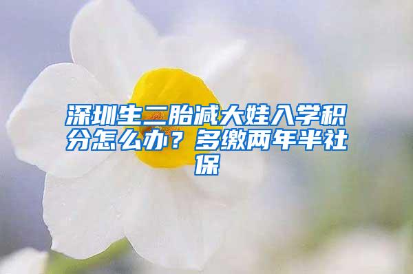 深圳生二胎减大娃入学积分怎么办？多缴两年半社保