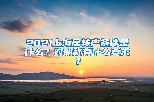 2021上海居转户条件是什么？对职称有什么要求？