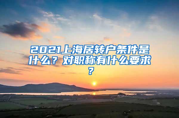 2021上海居转户条件是什么？对职称有什么要求？