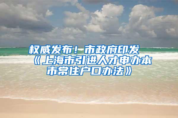 权威发布！市政府印发《上海市引进人才申办本市常住户口办法》