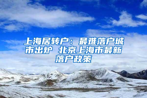 上海居转户：最难落户城市出炉 北京上海市最新落户政策