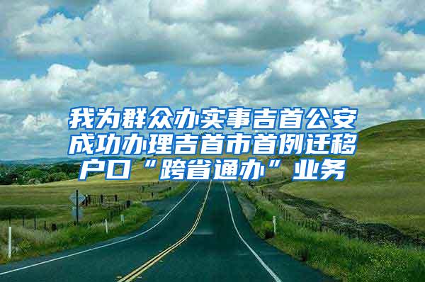 我为群众办实事吉首公安成功办理吉首市首例迁移户口“跨省通办”业务