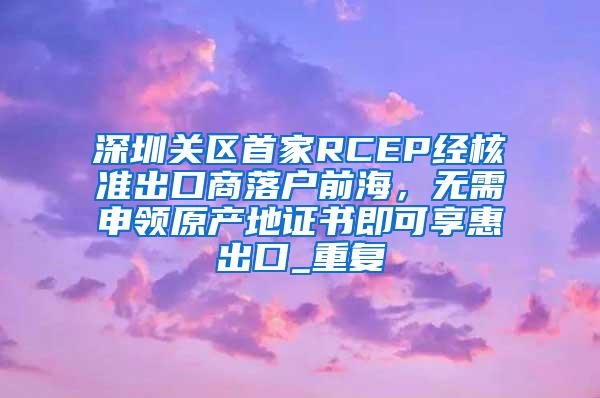 深圳关区首家RCEP经核准出口商落户前海，无需申领原产地证书即可享惠出口_重复