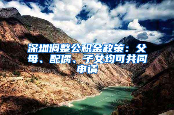 深圳调整公积金政策：父母、配偶、子女均可共同申请