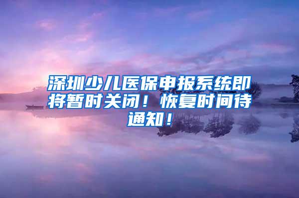 深圳少儿医保申报系统即将暂时关闭！恢复时间待通知！