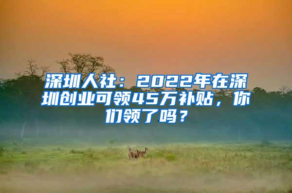 深圳人社：2022年在深圳创业可领45万补贴，你们领了吗？