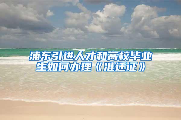 浦东引进人才和高校毕业生如何办理《准迁证》