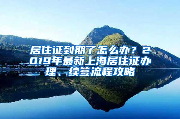 居住证到期了怎么办？2019年最新上海居住证办理、续签流程攻略