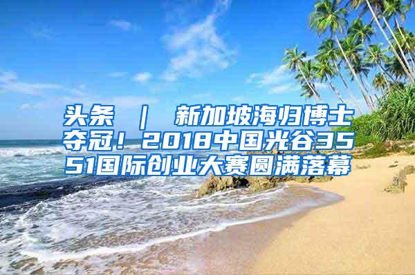 头条 ｜ 新加坡海归博士夺冠！2018中国光谷3551国际创业大赛圆满落幕