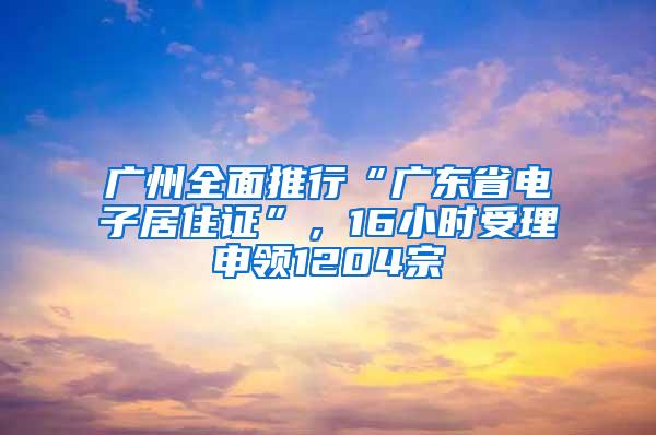 广州全面推行“广东省电子居住证”，16小时受理申领1204宗