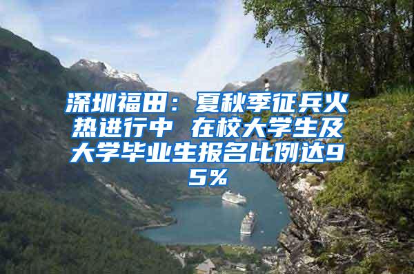 深圳福田：夏秋季征兵火热进行中 在校大学生及大学毕业生报名比例达95%