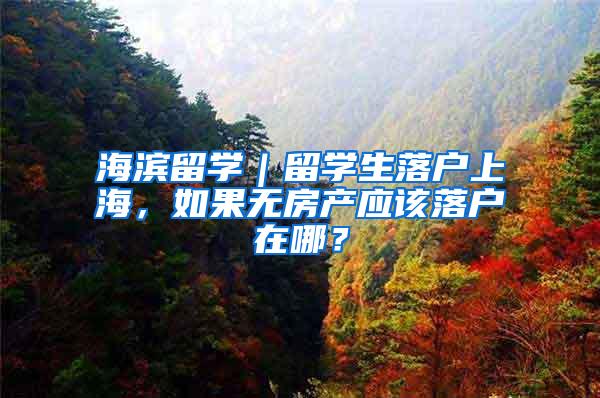海滨留学｜留学生落户上海，如果无房产应该落户在哪？