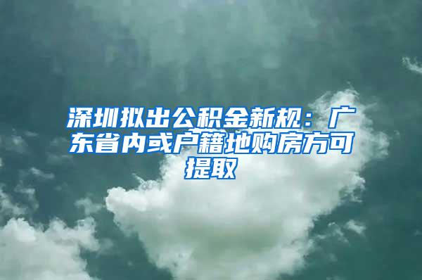 深圳拟出公积金新规：广东省内或户籍地购房方可提取