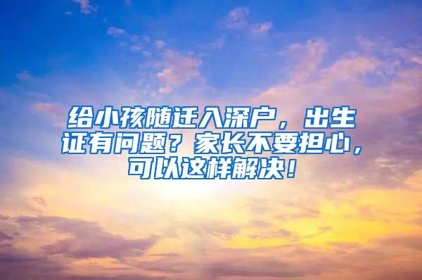 给小孩随迁入深户，出生证有问题？家长不要担心，可以这样解决！