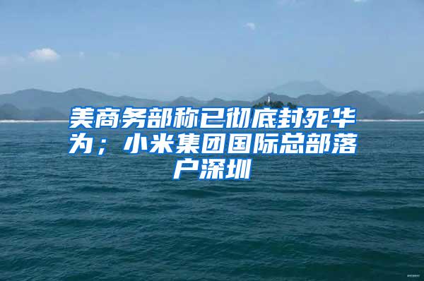 美商务部称已彻底封死华为；小米集团国际总部落户深圳