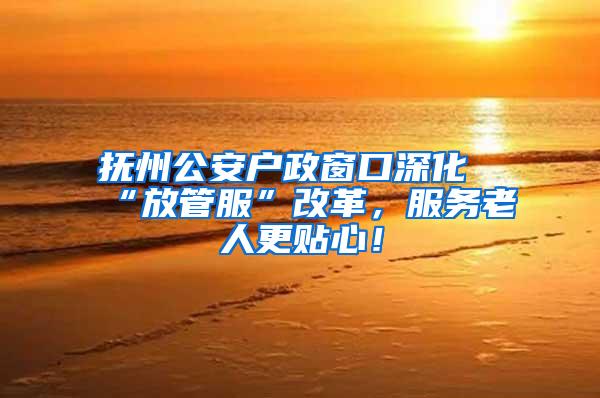抚州公安户政窗口深化“放管服”改革，服务老人更贴心！