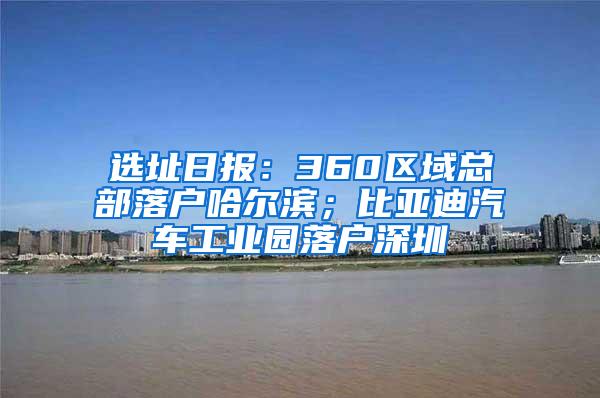 选址日报：360区域总部落户哈尔滨；比亚迪汽车工业园落户深圳