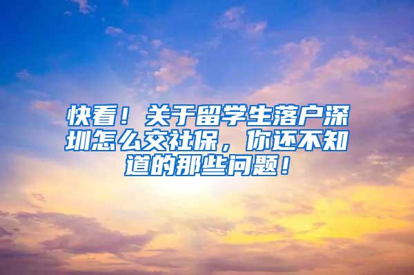 快看！关于留学生落户深圳怎么交社保，你还不知道的那些问题！