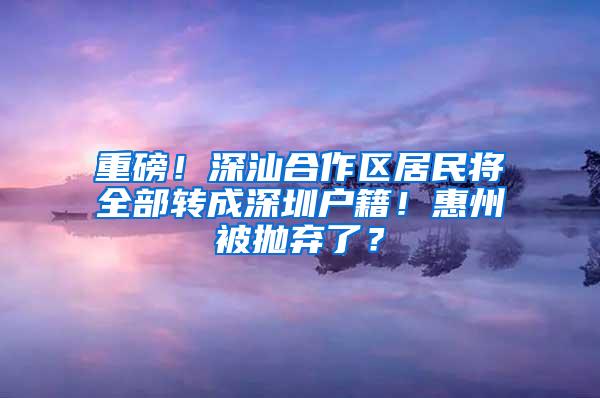 重磅！深汕合作区居民将全部转成深圳户籍！惠州被抛弃了？