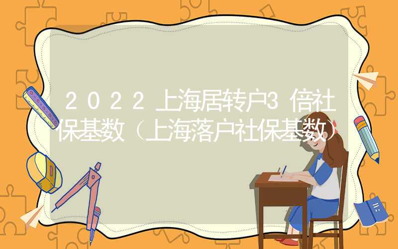 2022上海居转户3倍社保基数（上海落户社保基数）