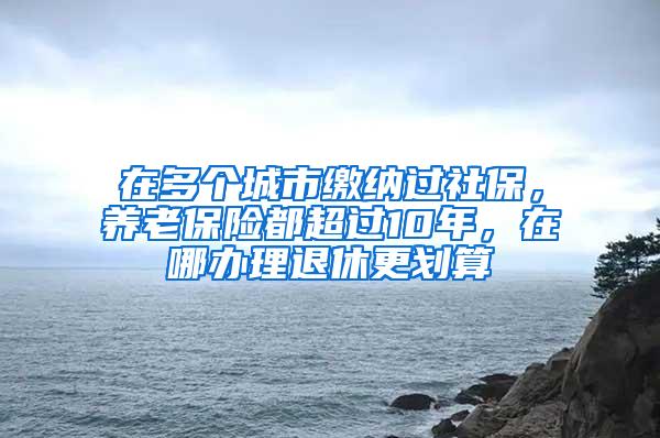 在多个城市缴纳过社保，养老保险都超过10年，在哪办理退休更划算