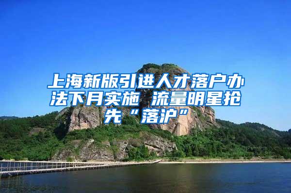 上海新版引进人才落户办法下月实施 流量明星抢先“落沪”