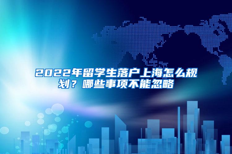 2022年留学生落户上海怎么规划？哪些事项不能忽略
