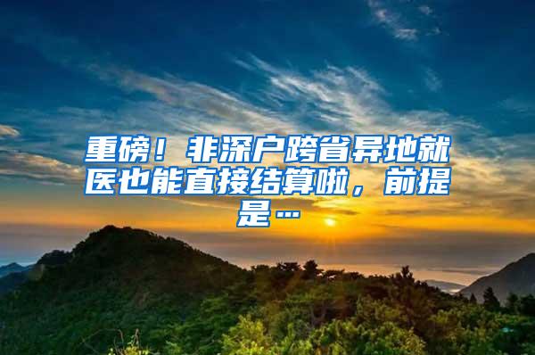 重磅！非深户跨省异地就医也能直接结算啦，前提是…