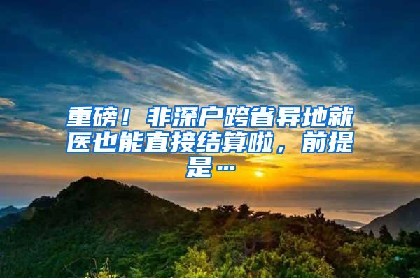 重磅！非深户跨省异地就医也能直接结算啦，前提是…