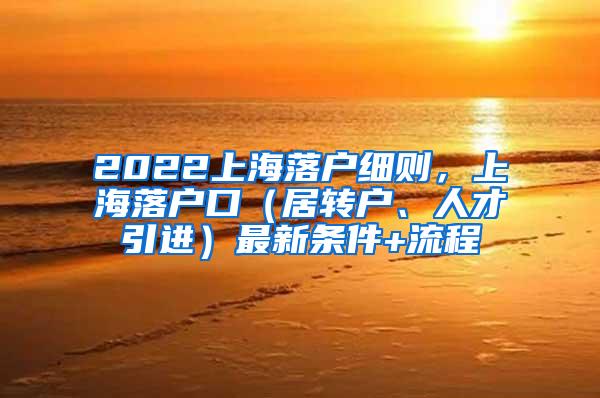 2022上海落户细则，上海落户口（居转户、人才引进）最新条件+流程