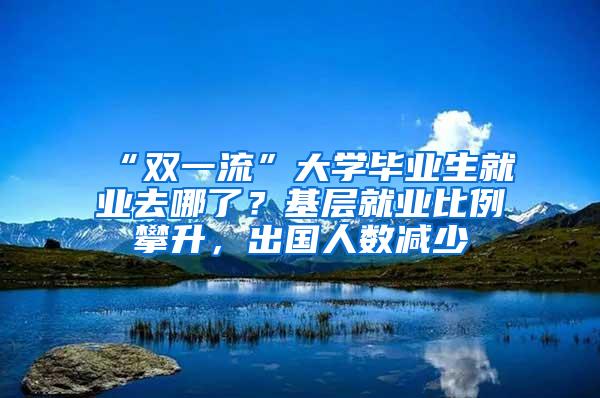 “双一流”大学毕业生就业去哪了？基层就业比例攀升，出国人数减少