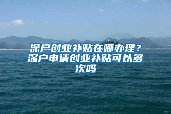 深户创业补贴在哪办理？深户申请创业补贴可以多次吗