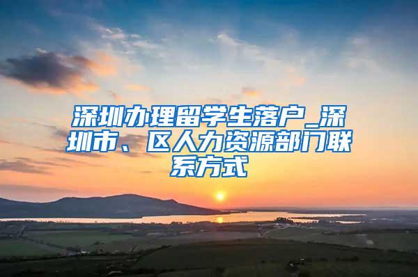 深圳办理留学生落户_深圳市、区人力资源部门联系方式