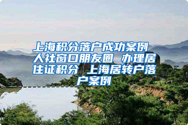 上海积分落户成功案例 人社窗口朋友圈 办理居住证积分 上海居转户落户案例