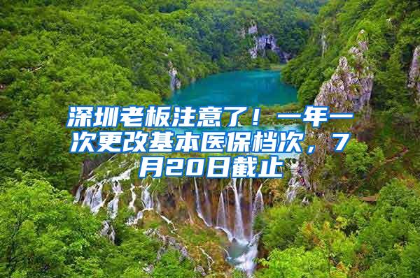 深圳老板注意了！一年一次更改基本医保档次，7月20日截止