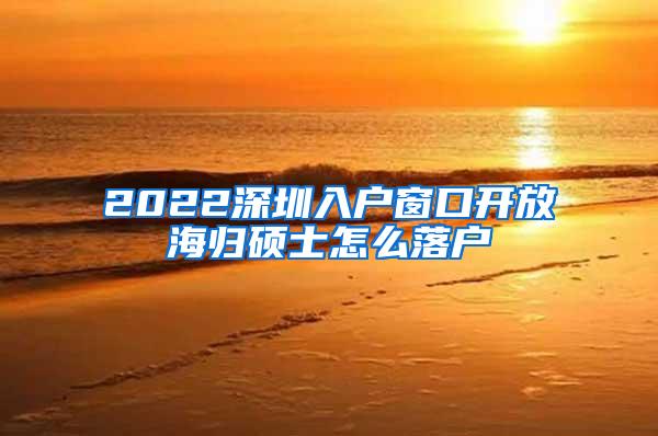 2022深圳入户窗口开放海归硕士怎么落户
