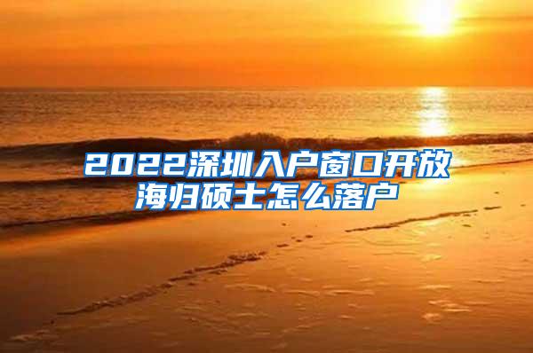 2022深圳入户窗口开放海归硕士怎么落户