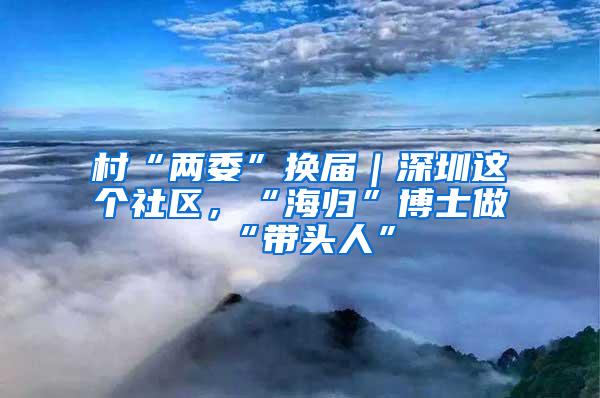 村“两委”换届｜深圳这个社区，“海归”博士做“带头人”